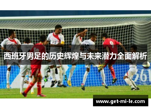 西班牙男足的历史辉煌与未来潜力全面解析