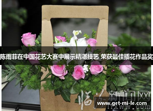 陈雨菲在中国花艺大赛中展示精湛技艺 荣获最佳插花作品奖