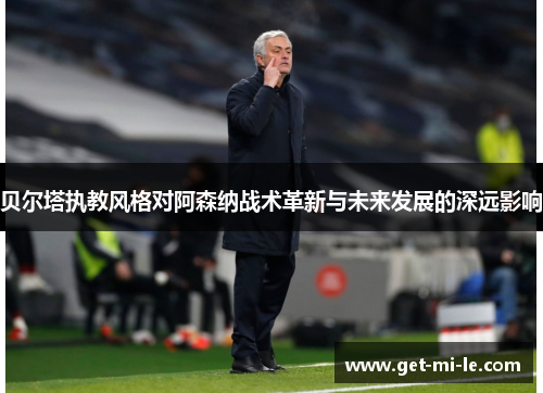 贝尔塔执教风格对阿森纳战术革新与未来发展的深远影响