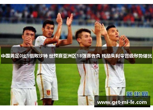 中国男足0比1惜败沙特 世预赛亚洲区18强赛告负 残酷失利令晋级形势堪忧