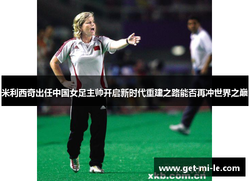 米利西奇出任中国女足主帅开启新时代重建之路能否再冲世界之巅