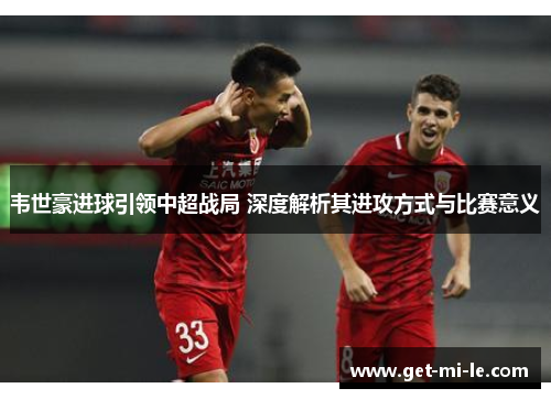 韦世豪进球引领中超战局 深度解析其进攻方式与比赛意义 韦世豪进球引领中超战局 深度解析其进攻方式与比赛意义