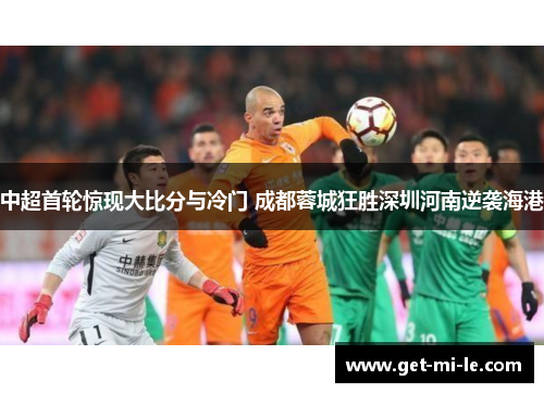 中超首轮惊现大比分与冷门 成都蓉城狂胜深圳河南逆袭海港 中超首轮惊现大比分与冷门 成都蓉城狂胜深圳河南逆袭海港