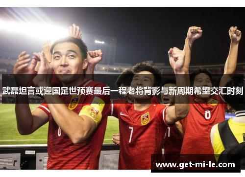 武磊坦言或迎国足世预赛最后一程老将背影与新周期希望交汇时刻 武磊坦言或迎国足世预赛最后一程老将背影与新周期希望交汇时刻