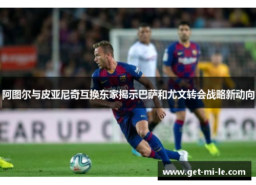 阿图尔与皮亚尼奇互换东家揭示巴萨和尤文转会战略新动向